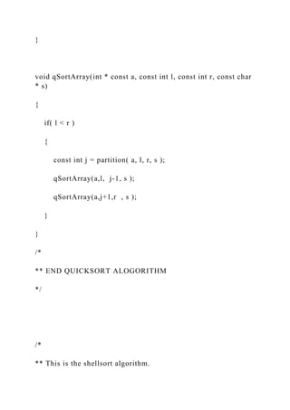 }
void qSortArray(int * const a, const int l, const int r, const char
* s)
{
if( l < r )
{
const int j = partition( a, l, r, s );
qSortArray(a,l, j-1, s );
qSortArray(a,j+1,r , s );
}
}
/*
** END QUICKSORT ALOGORITHM
*/
/*
** This is the shellsort algorithm.
 