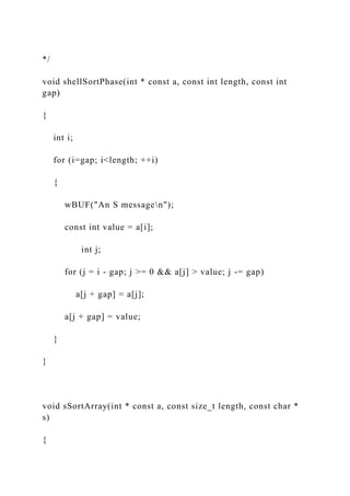 */
void shellSortPhase(int * const a, const int length, const int
gap)
{
int i;
for (i=gap; i<length; ++i)
{
wBUF("An S messagen");
const int value = a[i];
int j;
for (j = i - gap; j >= 0 && a[j] > value; j -= gap)
a[j + gap] = a[j];
a[j + gap] = value;
}
}
void sSortArray(int * const a, const size_t length, const char *
s)
{
 