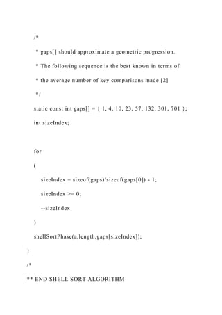 /*
* gaps[] should approximate a geometric progression.
* The following sequence is the best known in terms of
* the average number of key comparisons made [2]
*/
static const int gaps[] = { 1, 4, 10, 23, 57, 132, 301, 701 };
int sizeIndex;
for
(
sizeIndex = sizeof(gaps)/sizeof(gaps[0]) - 1;
sizeIndex >= 0;
--sizeIndex
)
shellSortPhase(a,length,gaps[sizeIndex]);
}
/*
** END SHELL SORT ALGORITHM
 