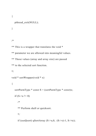 {
pthread_exit(NULL);
}
/*
** This is a wrapper that translates the void *
** parameter we are allowed into meaningful values.
** Those values (array and array size) are passed
** to the selected sort function.
*/
void * sortWrapper(void * x)
{
sortParmType * const S = (sortParmType * const)x;
if (S->a != 0)
/*
** Perform shell or quicksort.
*/
if (useQsort) qSortArray (S->a,0, (S->s)-1, S->tc);
 