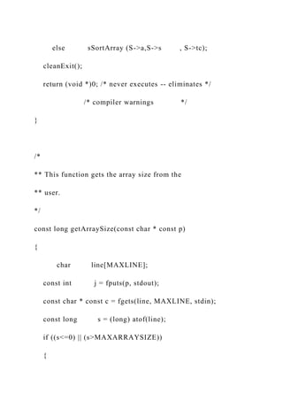 else sSortArray (S->a,S->s , S->tc);
cleanExit();
return (void *)0; /* never executes -- eliminates */
/* compiler warnings */
}
/*
** This function gets the array size from the
** user.
*/
const long getArraySize(const char * const p)
{
char line[MAXLINE];
const int j = fputs(p, stdout);
const char * const c = fgets(line, MAXLINE, stdin);
const long s = (long) atof(line);
if ((s<=0) || (s>MAXARRAYSIZE))
{
 