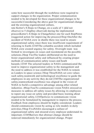some how successful through the workforce were required to
support changes in the organization. Proper communication
needed to be developed for these organizational changes to be
successful.Considering the above goal for organizational change
and the existing organizational culture,
rate Kotter's 8-Steps to Change, on a scale of 1 (did not
observe) to 5 (highley observed) during the implemented
proccesKotter's 8-Steps to ChangeSelect one for each StepNotes
(suggested action for improving the process)1Step OneAfter the
accident of NASA crew in shuttle there was need to ensure
organizational safety since there was insufficient requirement of
returning to Earth.12345The columbia accident which included
NASA crew created urgency for safety. Oversight team was
formed to investigate on issues and recommend on the possible
solutions.2Step TwoThe leaders deliberated on the need to
foster organizational safety and influenced by creating proper
methods of communication safety issues and heath
hazards.12345 The selected leaders in NASA communicated the
need to improve organizational safety to the management and
the need to address it was established for the NASA to remain
as Leaders in space science.3Step ThreeNASA set core values
such safety,teamwork and technological excellence to guide the
employees in any activity they do.ted 2345The organizational
safety,teamworkand excellence was aligned in the vision of
NASA to build a competitive advantage among other related
industries .4Step FourTo communicate vision NASA stressed on
measures to address all safety issues by allowing its employees
to report any issue on safety and provided basic training about
organizational safety.12345policies to communicate vision
needed to be formulated by management to improve the process.
Feedback from employess should be highly considered. Leaders
should communicate vision by acting as role models in daily
activities.5Step FiveNASA encouraged a culture of
organizational safety and ensured every employee understand its
important.12345Barriers that obstract change should be
removed immediately for organizational change. Proper
 