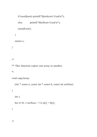 if (useQsort) printf("Quicksort Usedn");
else printf("Shellsort Usedn");
cleanExit();
}
return s;
}
/*
** This function copies one array to another.
*/
void copyArray
(int * const a, const int * const b, const int arrSize)
{
int i;
for (i=0; i<arrSize; ++i) a[i] = b[i];
}
/*
 