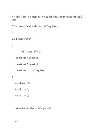 ** This function merges two equal sized arrays (aTargSize/2)
into
** an array double the size (aTargSize).
*/
void mergeArrays
(
int * const aTarg,
const int * const a1,
const int * const a2,
const int aTargSize)
{
int iTarg = 0;
int i1 = 0;
int i2 = 0;
const int aInSize = aTargSize/2;
do
 