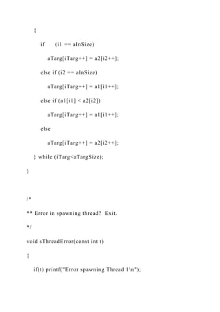 {
if (i1 == aInSize)
aTarg[iTarg++] = a2[i2++];
else if (i2 == aInSize)
aTarg[iTarg++] = a1[i1++];
else if (a1[i1] < a2[i2])
aTarg[iTarg++] = a1[i1++];
else
aTarg[iTarg++] = a2[i2++];
} while (iTarg<aTargSize);
}
/*
** Error in spawning thread? Exit.
*/
void sThreadError(const int t)
{
if(t) printf("Error spawning Thread 1n");
 