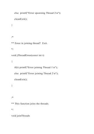 else printf("Error spawning Thread 2n");
cleanExit();
}
/*
** Error in joining thread? Exit.
*/
void jThreadError(const int t)
{
if(t) printf("Error joining Thread 1n");
else printf("Error joining Thread 2n");
cleanExit();
}
/*
** This function joins the threads.
*/
void joinThreads
 