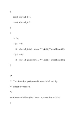 (
const pthread_t t1,
const pthread_t t2
)
{
int *s;
if (t1 != 0)
if (pthread_join(t1,(void **)&s)) jThreadError(0);
if (t2 != 0)
if (pthread_join(t2,(void **)&s)) jThreadError(1);
}
/*
** This function performs the sequential sort by
** direct invocation.
*/
void sequentialSort(int * const a, const int arrSize)
{
 