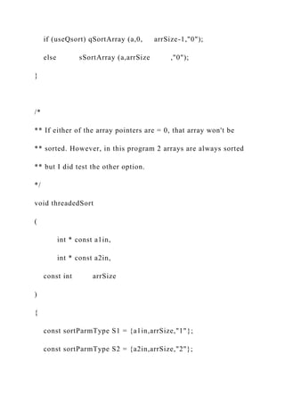 if (useQsort) qSortArray (a,0, arrSize-1,"0");
else sSortArray (a,arrSize ,"0");
}
/*
** If either of the array pointers are = 0, that array won't be
** sorted. However, in this program 2 arrays are always sorted
** but I did test the other option.
*/
void threadedSort
(
int * const a1in,
int * const a2in,
const int arrSize
)
{
const sortParmType S1 = {a1in,arrSize,"1"};
const sortParmType S2 = {a2in,arrSize,"2"};
 