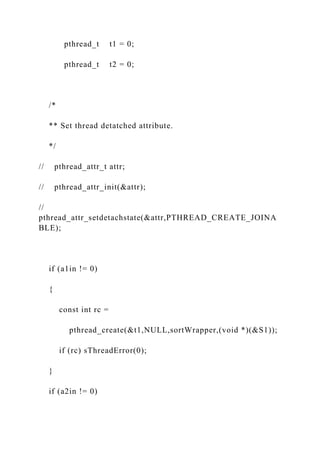 pthread_t t1 = 0;
pthread_t t2 = 0;
/*
** Set thread detatched attribute.
*/
// pthread_attr_t attr;
// pthread_attr_init(&attr);
//
pthread_attr_setdetachstate(&attr,PTHREAD_CREATE_JOINA
BLE);
if (a1in != 0)
{
const int rc =
pthread_create(&t1,NULL,sortWrapper,(void *)(&S1));
if (rc) sThreadError(0);
}
if (a2in != 0)
 