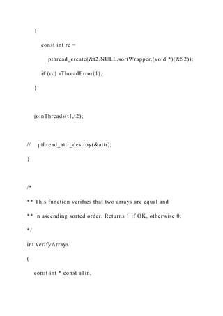 {
const int rc =
pthread_create(&t2,NULL,sortWrapper,(void *)(&S2));
if (rc) sThreadError(1);
}
joinThreads(t1,t2);
// pthread_attr_destroy(&attr);
}
/*
** This function verifies that two arrays are equal and
** in ascending sorted order. Returns 1 if OK, otherwise 0.
*/
int verifyArrays
(
const int * const a1in,
 