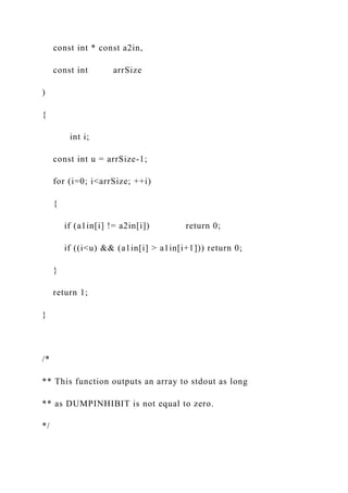 const int * const a2in,
const int arrSize
)
{
int i;
const int u = arrSize-1;
for (i=0; i<arrSize; ++i)
{
if (a1in[i] != a2in[i]) return 0;
if ((i<u) && (a1in[i] > a1in[i+1])) return 0;
}
return 1;
}
/*
** This function outputs an array to stdout as long
** as DUMPINHIBIT is not equal to zero.
*/
 