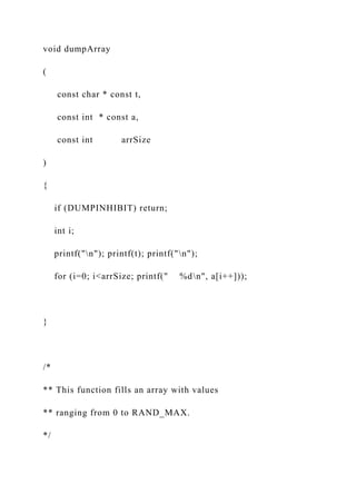 void dumpArray
(
const char * const t,
const int * const a,
const int arrSize
)
{
if (DUMPINHIBIT) return;
int i;
printf("n"); printf(t); printf("n");
for (i=0; i<arrSize; printf(" %dn", a[i++]));
}
/*
** This function fills an array with values
** ranging from 0 to RAND_MAX.
*/
 