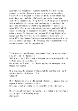 requirements of return of humans from the moon should be
assured be sending humans to carry a research there.6Step
SixNASA team planned for a mission to the moon which was
carried out successfully.12345A mission to the moon was
carried out successfully .7Step SevenNASA set goals to achieve
which included developing and exchanging technologies in
space and aeronautics, establishing presence of human in
space.12345The organizational safety culture was build which
aided in carrying out successful mission to the moon among
other in space for betterment of human life.8Step EightNASA
recognizes the crew that made a successful mission to the
moon.12345Members of the organization that contributed to the
success of mission need to be rewarded and remembered by old
and new members in the organization..
Your program should accept a command line: <program name>
(-tx -ny | -p) {-f filename} i
Where x = 1 or 2. If x=1 run a threaded merge sort algorithm. If
x=2 run your spinlock test, n =
the number of threads, 1-4. i is the number of messages each
thread will output.
If -p is given, the program will prompt the user for test 1 or 2,
and the number of threads if 2 is
selected.
If -f filename is given a file, named filename, is opened and the
report is written to filename. If -f
filename is not given the report should be written to stdout.
If anything else is input (including if a -n value is given when x
= 1), output the following usage
statement:
 