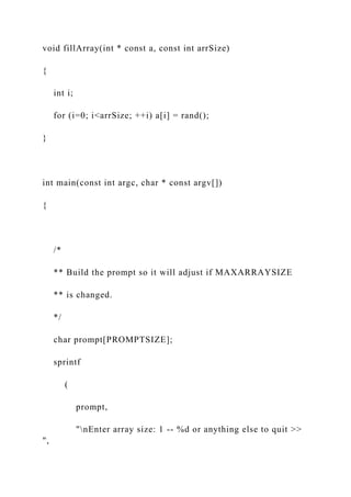 void fillArray(int * const a, const int arrSize)
{
int i;
for (i=0; i<arrSize; ++i) a[i] = rand();
}
int main(const int argc, char * const argv[])
{
/*
** Build the prompt so it will adjust if MAXARRAYSIZE
** is changed.
*/
char prompt[PROMPTSIZE];
sprintf
(
prompt,
"nEnter array size: 1 -- %d or anything else to quit >>
",
 
