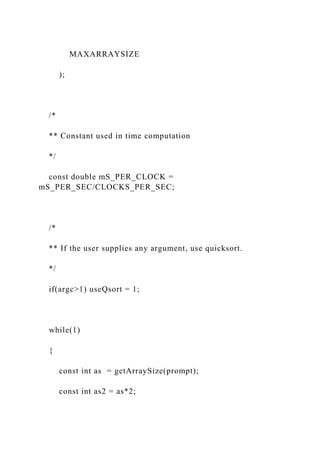 MAXARRAYSIZE
);
/*
** Constant used in time computation
*/
const double mS_PER_CLOCK =
mS_PER_SEC/CLOCKS_PER_SEC;
/*
** If the user supplies any argument, use quicksort.
*/
if(argc>1) useQsort = 1;
while(1)
{
const int as = getArraySize(prompt);
const int as2 = as*2;
 