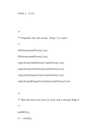 clock_t t1,t2;
/*
** Populate the test arrays. Steps 1,2, and 3
*/
fillArray(smallArray1,as);
fillArray(smallArray2,as);
copyArray(smallArray3,smallArray1,as);
copyArray(smallArray4,smallArray2,as);
copyArray(largeArray3,smallArray1,as);
copyArray(&largeArray3[as],smallArray2,as);
/*
** Run the first test case (2 sorts and a merge) Step 4
*/
initBUF();
t1 = clock();
 