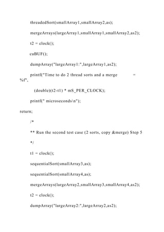 threadedSort(smallArray1,smallArray2,as);
mergeArrays(largeArray1,smallArray1,smallArray2,as2);
t2 = clock();
cuBUF();
dumpArray("largeArray1:",largeArray1,as2);
printf("Time to do 2 thread sorts and a merge =
%f",
(double)(t2-t1) * mS_PER_CLOCK);
printf(" microsecondsn");
return;
/*
** Run the second test case (2 sorts, copy &merge) Step 5
*/
t1 = clock();
sequentialSort(smallArray3,as);
sequentialSort(smallArray4,as);
mergeArrays(largeArray2,smallArray3,smallArray4,as2);
t2 = clock();
dumpArray("largeArray2:",largeArray2,as2);
 