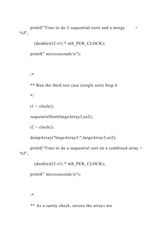printf("Time to do 2 sequential sorts and a merge =
%f",
(double)(t2-t1) * mS_PER_CLOCK);
printf(" microsecondsn");
/*
** Run the third test case (single sort) Step 6
*/
t1 = clock();
sequentialSort(largeArray3,as2);
t2 = clock();
dumpArray("largeArray3:",largeArray3,as2);
printf("Time to do a sequential sort on a combined array =
%f",
(double)(t2-t1) * mS_PER_CLOCK);
printf(" microsecondsn");
/*
** As a sanity check, ensure the arrays are
 