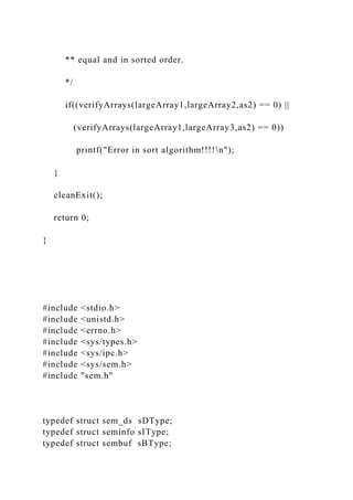 ** equal and in sorted order.
*/
if((verifyArrays(largeArray1,largeArray2,as2) == 0) ||
(verifyArrays(largeArray1,largeArray3,as2) == 0))
printf("Error in sort algorithm!!!!n");
}
cleanExit();
return 0;
}
#include <stdio.h>
#include <unistd.h>
#include <errno.h>
#include <sys/types.h>
#include <sys/ipc.h>
#include <sys/sem.h>
#include "sem.h"
typedef struct sem_ds sDType;
typedef struct seminfo sIType;
typedef struct sembuf sBType;
 