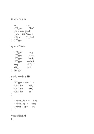 typedef union
{
int val;
sDType *buf;
const unsigned
short int *array;
sIType *__buf;
} sUType;
typedef struct
{
sUType arg;
sBType zero;
sBType lock;
sBType unlock;
long sID;
pid_t pID;
} iNType;
static void setSB
(
sBType * const s,
const int sN,
const int sO,
const int sF
)
{
s->sem_num = sN;
s->sem_op = sO;
s->sem_flg = sF;
}
void initSEM
(
 
