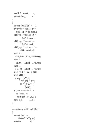 void * const v,
const long k
)
{
const long kY = k;
iNType *const iP =
(iNType* const)v;
sBType *const sZ =
&iP->zero;
sBType *const sL =
&iP->lock;
sBType *const sU =
&iP->unlock;
setSB
(sZ,0,0,SEM_UNDO);
setSB
(sL,0,-1,SEM_UNDO);
setSB
(sU,0,1,SEM_UNDO);
iP->pID = getpid();
iP->sID =
semget(kY,1,
IPC_CREAT|
IPC_EXCL|
0666);
if(iP->sID == -1)
iP->sID =
semget (kY,1,0);
setSEM (0,v);
}
const int getSSizeSEM()
{
const int s =
sizeof(iNType);
return s;
 