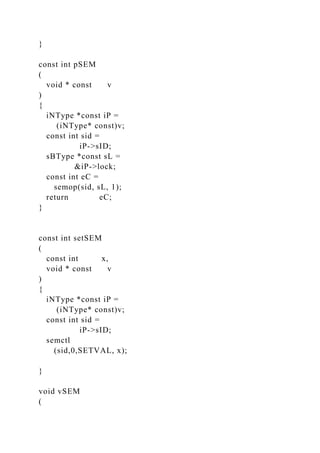 }
const int pSEM
(
void * const v
)
{
iNType *const iP =
(iNType* const)v;
const int sid =
iP->sID;
sBType *const sL =
&iP->lock;
const int eC =
semop(sid, sL, 1);
return eC;
}
const int setSEM
(
const int x,
void * const v
)
{
iNType *const iP =
(iNType* const)v;
const int sid =
iP->sID;
semctl
(sid,0,SETVAL, x);
}
void vSEM
(
 