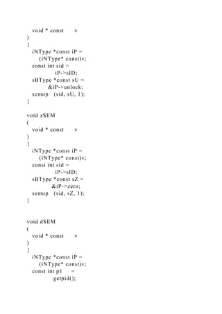 void * const v
)
{
iNType *const iP =
(iNType* const)v;
const int sid =
iP->sID;
sBType *const sU =
&iP->unlock;
semop (sid, sU, 1);
}
void zSEM
(
void * const v
)
{
iNType *const iP =
(iNType* const)v;
const int sid =
iP->sID;
sBType *const sZ =
&iP->zero;
semop (sid, sZ, 1);
}
void dSEM
(
void * const v
)
{
iNType *const iP =
(iNType* const)v;
const int p1 =
getpid();
 
