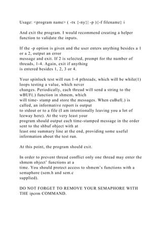 Usage: <program name> ( -tx {-ny}| -p ){-f filename} i
And exit the program. I would recommend creating a helper
function to validate the inputs.
If the -p option is given and the user enters anything besides a 1
or a 2, output an error
message and exit. If 2 is selected, prompt for the number of
threads, 1-4. Again, exit if anything
is entered besides 1, 2, 3 or 4.
Your spinlock test will run 1-4 pthreads, which will be while(1)
loops testing a value, which never
changes. Periodically, each thread will send a string to the
wBUF(.) function in shmem, which
will time- stamp and store the messages. When cuBuf(.) is
called, an informative report is output
to stdout or to a file (I am intentionally leaving you a lot of
leeway here). At the very least your
program should output each time-stamped message in the order
sent to the shbuf object with at
least one summary line at the end, providing some useful
information about the test run.
At this point, the program should exit.
In order to prevent thread conflict only one thread may enter the
shmem object’ functions at a
time. You should protect access to shmem’s functions with a
semaphore (sem.h and sem.c
supplied).
DO NOT FORGET TO REMOVE YOUR SEMAPHORE WITH
THE ipcrm COMMAND.
 