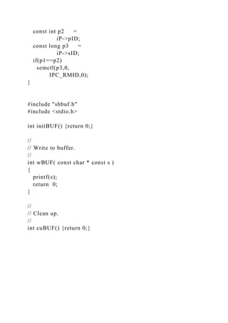 const int p2 =
iP->pID;
const long p3 =
iP->sID;
if(p1==p2)
semctl(p3,0,
IPC_RMID,0);
}
#include "shbuf.h"
#include <stdio.h>
int initBUF() {return 0;}
//
// Write to buffer.
//
int wBUF( const char * const s )
{
printf(s);
return 0;
}
//
// Clean up.
//
int cuBUF() {return 0;}
 