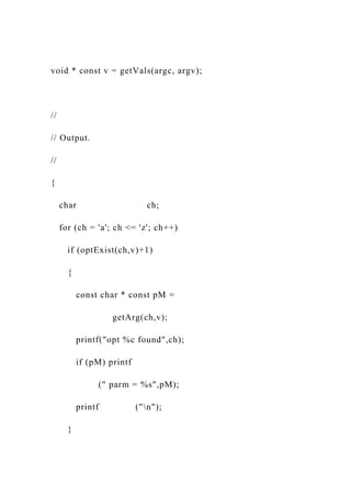 void * const v = getVals(argc, argv);
//
// Output.
//
{
char ch;
for (ch = 'a'; ch <= 'z'; ch++)
if (optExist(ch,v)+1)
{
const char * const pM =
getArg(ch,v);
printf("opt %c found",ch);
if (pM) printf
(" parm = %s",pM);
printf ("n");
}
 