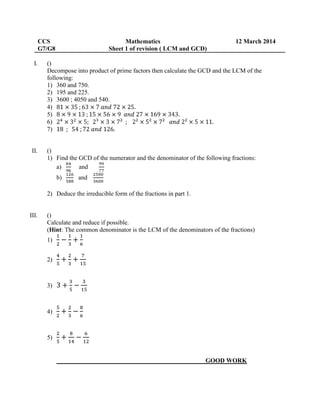 CCS Mathematics 12 March 2014
G7/G8 Sheet 1 of revision ( LCM and GCD)
I. ()
Decompose into product of prime factors then calculate the GCD and the LCM of the
following:
1) 360 and 750.
2) 195 and 225.
3) 3600 ; 4050 and 540.
4)
5)
6)
7)
II. ()
1) Find the GCD of the numerator and the denominator of the following fractions:
a) and
b) and
2) Deduce the irreducible form of the fractions in part 1.
III. ()
Calculate and reduce if possible.
(Hint: The common denominator is the LCM of the denominators of the fractions)
1)
2)
3)
4)
5)
GOOD WORK
 
