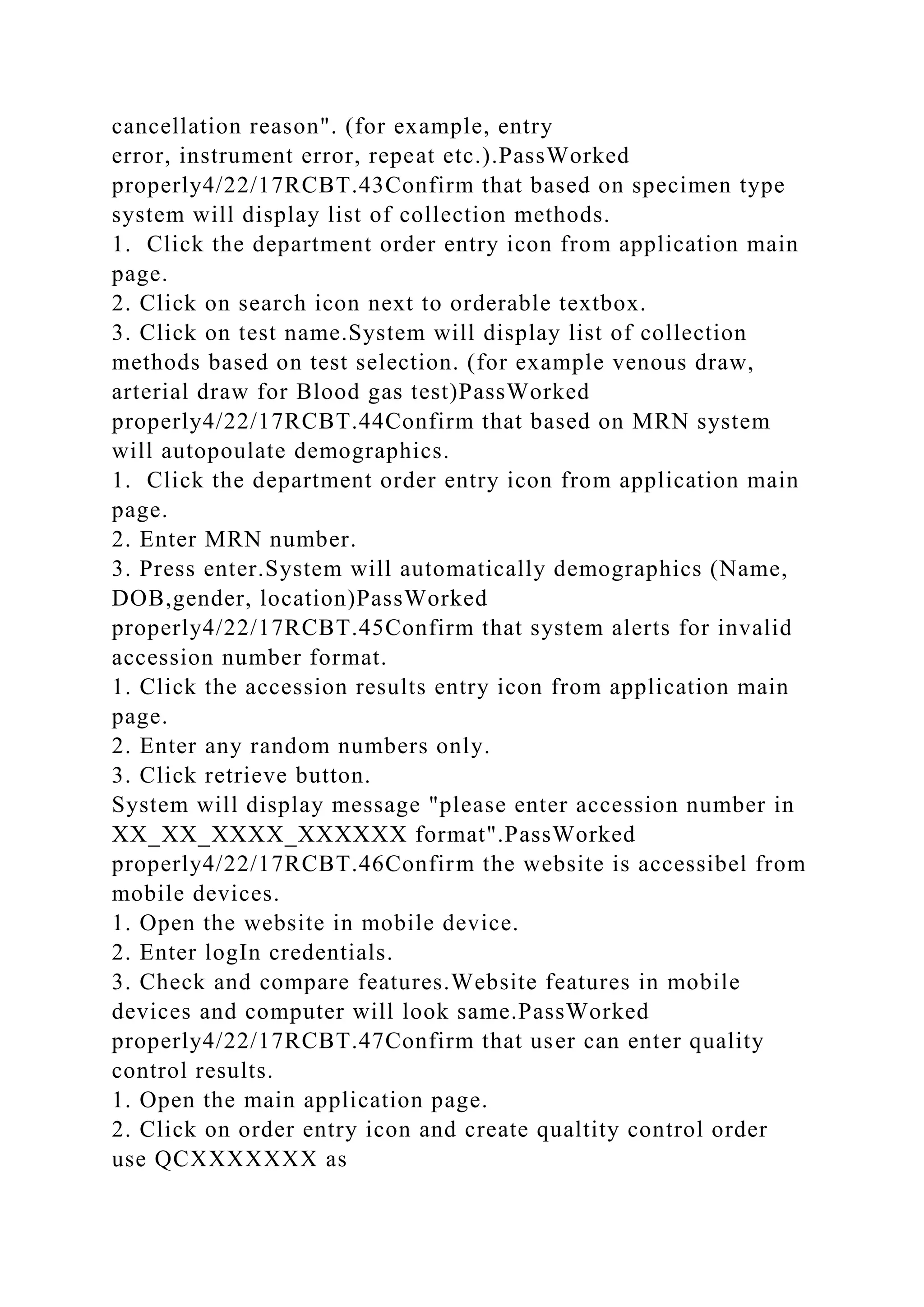 cancellation reason". (for example, entry
error, instrument error, repeat etc.).PassWorked
properly4/22/17RCBT.43Confirm that based on specimen type
system will display list of collection methods.
1. Click the department order entry icon from application main
page.
2. Click on search icon next to orderable textbox.
3. Click on test name.System will display list of collection
methods based on test selection. (for example venous draw,
arterial draw for Blood gas test)PassWorked
properly4/22/17RCBT.44Confirm that based on MRN system
will autopoulate demographics.
1. Click the department order entry icon from application main
page.
2. Enter MRN number.
3. Press enter.System will automatically demographics (Name,
DOB,gender, location)PassWorked
properly4/22/17RCBT.45Confirm that system alerts for invalid
accession number format.
1. Click the accession results entry icon from application main
page.
2. Enter any random numbers only.
3. Click retrieve button.
System will display message "please enter accession number in
XX_XX_XXXX_XXXXXX format".PassWorked
properly4/22/17RCBT.46Confirm the website is accessibel from
mobile devices.
1. Open the website in mobile device.
2. Enter logIn credentials.
3. Check and compare features.Website features in mobile
devices and computer will look same.PassWorked
properly4/22/17RCBT.47Confirm that user can enter quality
control results.
1. Open the main application page.
2. Click on order entry icon and create qualtity control order
use QCXXXXXXX as
 