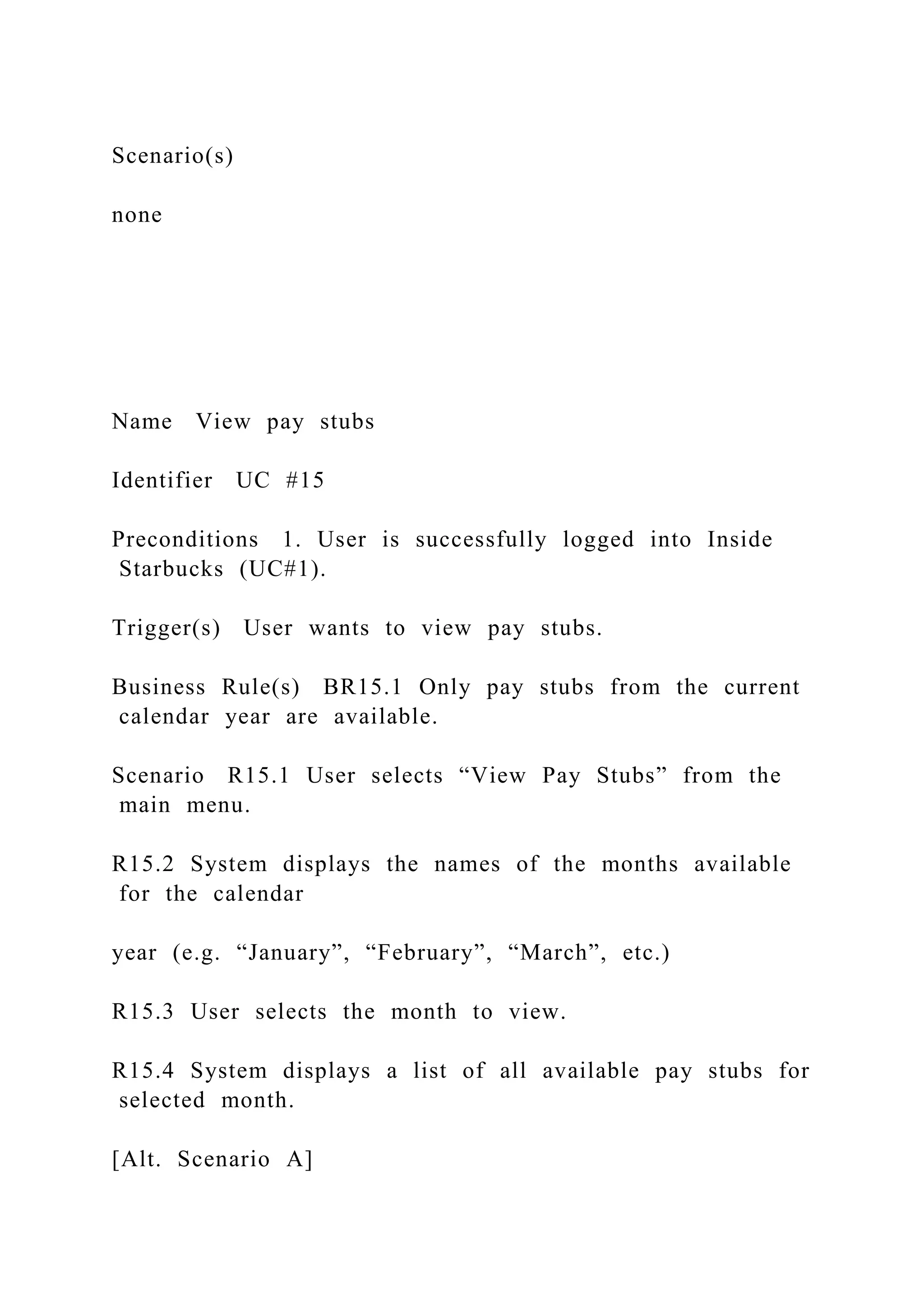 Scenario(s)
none
Name View pay stubs
Identifier UC #15
Preconditions 1. User is successfully logged into Inside
Starbucks (UC#1).
Trigger(s) User wants to view pay stubs.
Business Rule(s) BR15.1 Only pay stubs from the current
calendar year are available.
Scenario R15.1 User selects “View Pay Stubs” from the
main menu.
R15.2 System displays the names of the months available
for the calendar
year (e.g. “January”, “February”, “March”, etc.)
R15.3 User selects the month to view.
R15.4 System displays a list of all available pay stubs for
selected month.
[Alt. Scenario A]
 