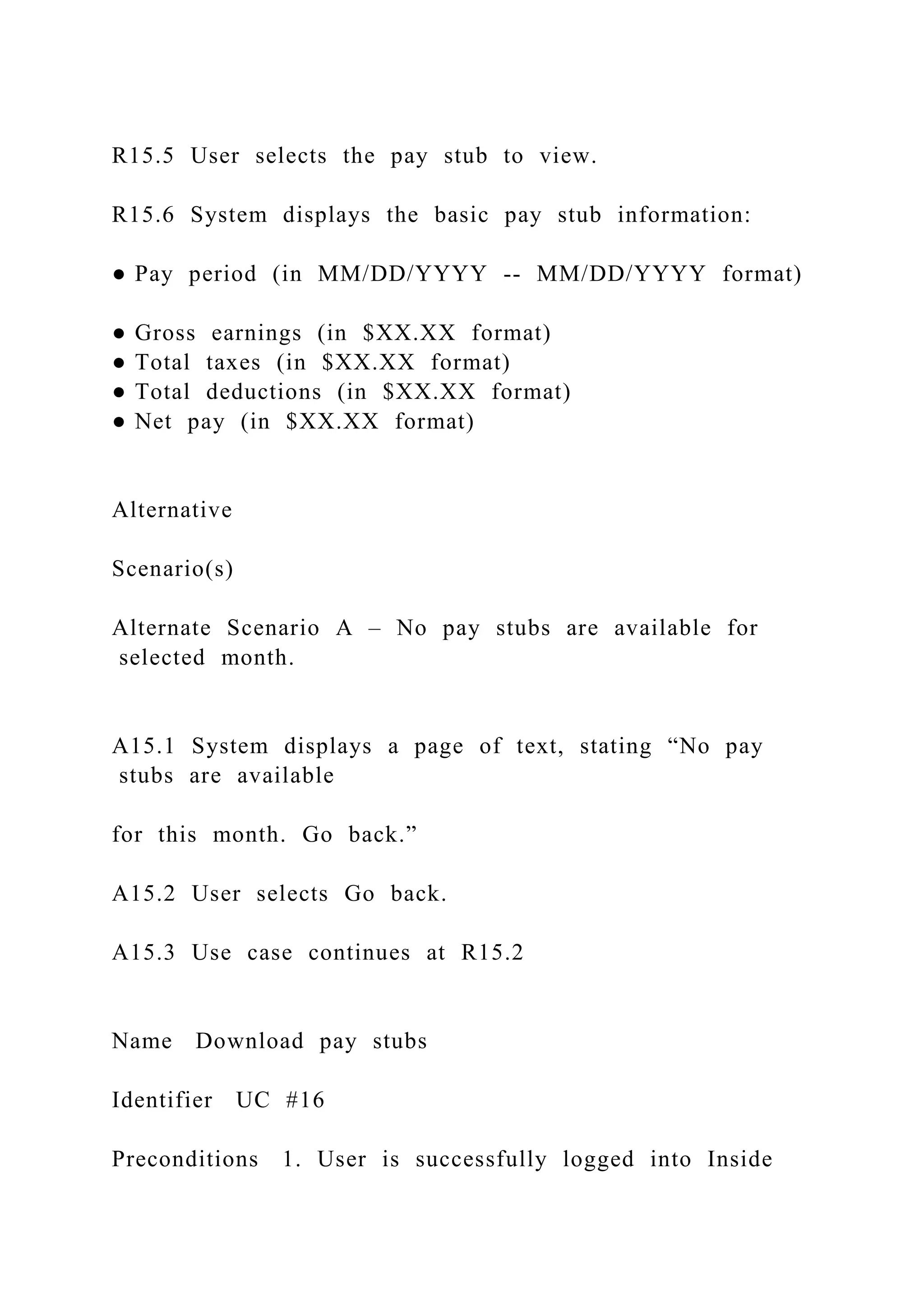 R15.5 User selects the pay stub to view.
R15.6 System displays the basic pay stub information:
● Pay period (in MM/DD/YYYY -- MM/DD/YYYY format)
● Gross earnings (in $XX.XX format)
● Total taxes (in $XX.XX format)
● Total deductions (in $XX.XX format)
● Net pay (in $XX.XX format)
Alternative
Scenario(s)
Alternate Scenario A – No pay stubs are available for
selected month.
A15.1 System displays a page of text, stating “No pay
stubs are available
for this month. Go back.”
A15.2 User selects Go back.
A15.3 Use case continues at R15.2
Name Download pay stubs
Identifier UC #16
Preconditions 1. User is successfully logged into Inside
 