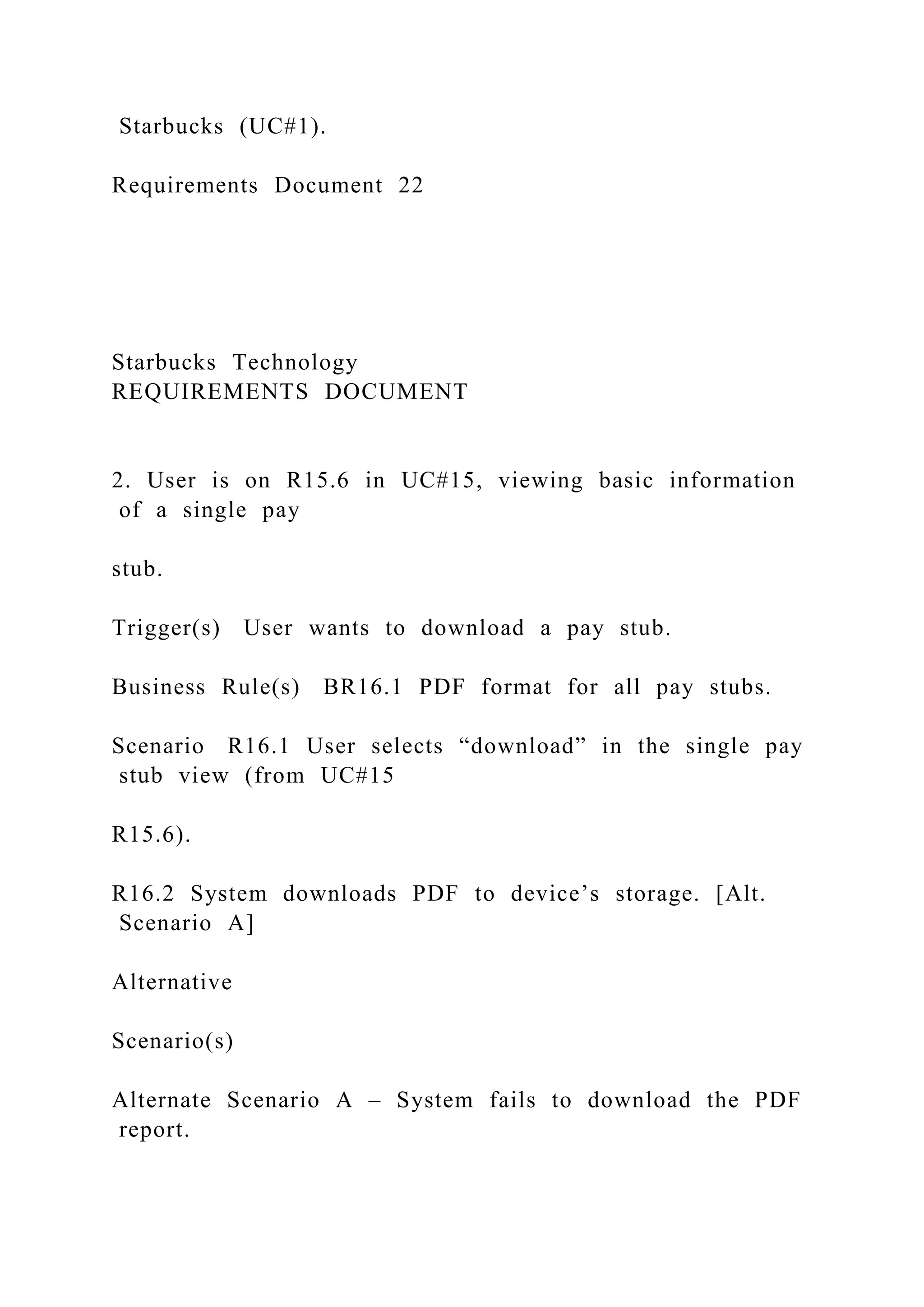 Starbucks (UC#1).
Requirements Document 22
Starbucks Technology
REQUIREMENTS DOCUMENT
2. User is on R15.6 in UC#15, viewing basic information
of a single pay
stub.
Trigger(s) User wants to download a pay stub.
Business Rule(s) BR16.1 PDF format for all pay stubs.
Scenario R16.1 User selects “download” in the single pay
stub view (from UC#15
R15.6).
R16.2 System downloads PDF to device’s storage. [Alt.
Scenario A]
Alternative
Scenario(s)
Alternate Scenario A – System fails to download the PDF
report.
 