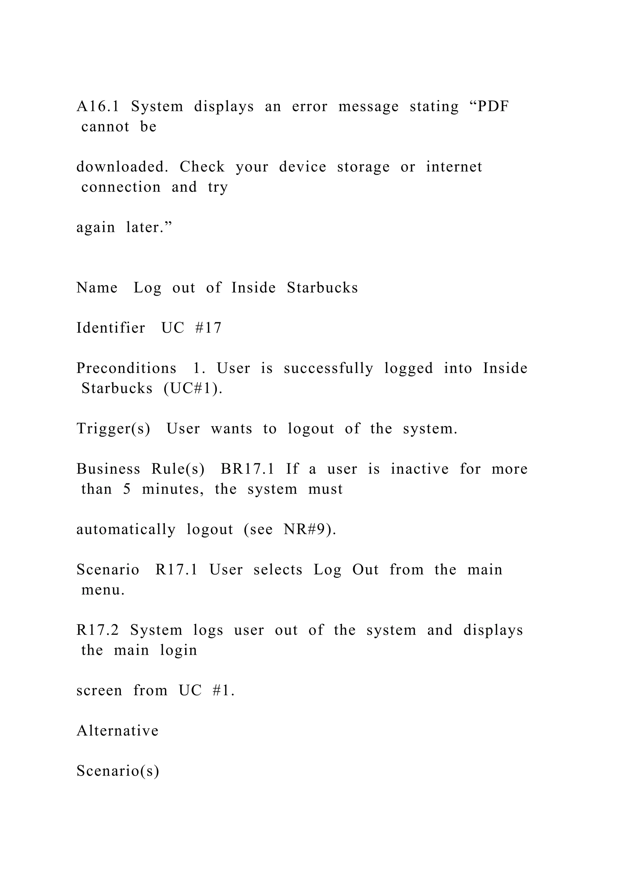 A16.1 System displays an error message stating “PDF
cannot be
downloaded. Check your device storage or internet
connection and try
again later.”
Name Log out of Inside Starbucks
Identifier UC #17
Preconditions 1. User is successfully logged into Inside
Starbucks (UC#1).
Trigger(s) User wants to logout of the system.
Business Rule(s) BR17.1 If a user is inactive for more
than 5 minutes, the system must
automatically logout (see NR#9).
Scenario R17.1 User selects Log Out from the main
menu.
R17.2 System logs user out of the system and displays
the main login
screen from UC #1.
Alternative
Scenario(s)
 