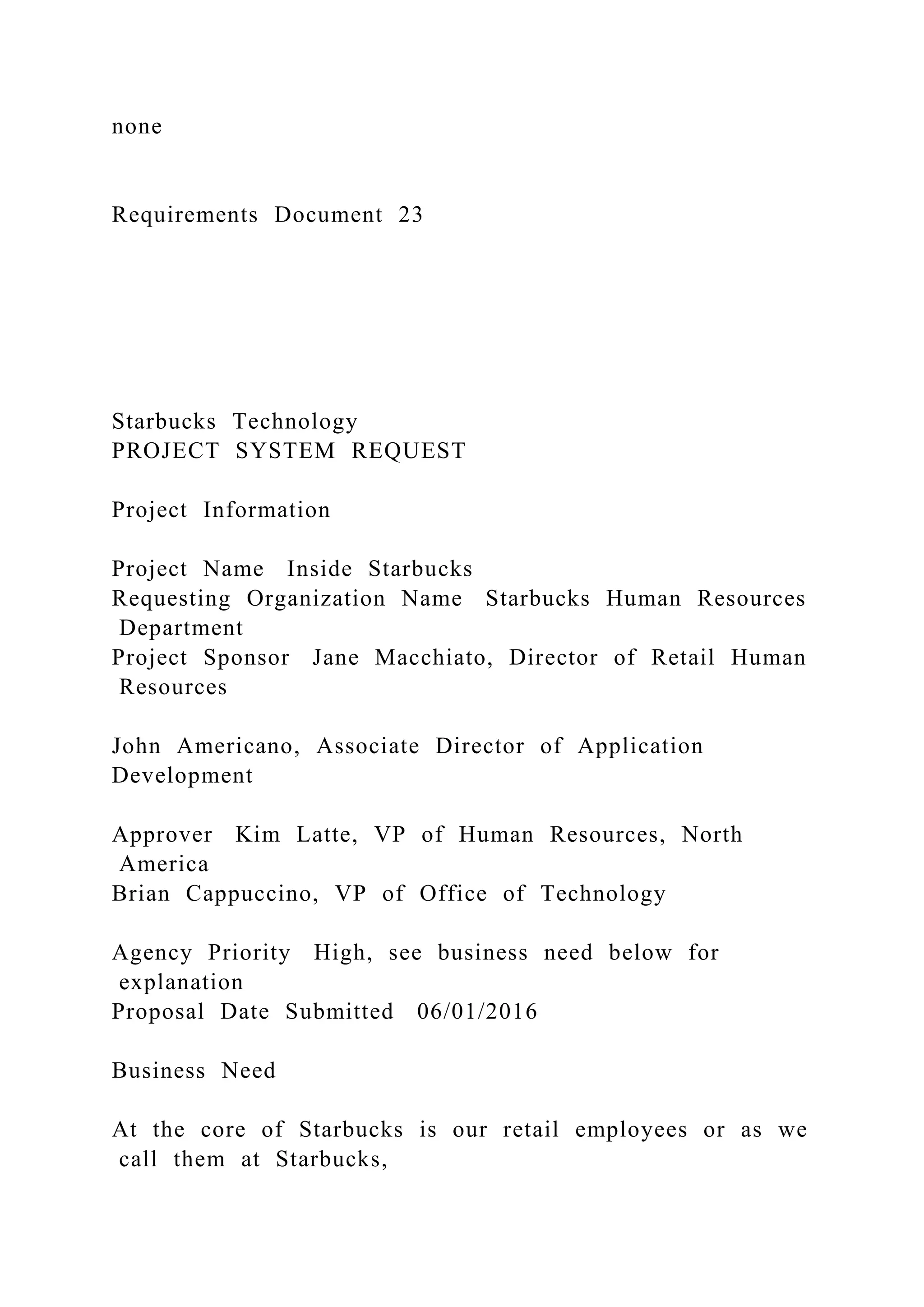 none
Requirements Document 23
Starbucks Technology
PROJECT SYSTEM REQUEST
Project Information
Project Name Inside Starbucks
Requesting Organization Name Starbucks Human Resources
Department
Project Sponsor Jane Macchiato, Director of Retail Human
Resources
John Americano, Associate Director of Application
Development
Approver Kim Latte, VP of Human Resources, North
America
Brian Cappuccino, VP of Office of Technology
Agency Priority High, see business need below for
explanation
Proposal Date Submitted 06/01/2016
Business Need
At the core of Starbucks is our retail employees or as we
call them at Starbucks,
 