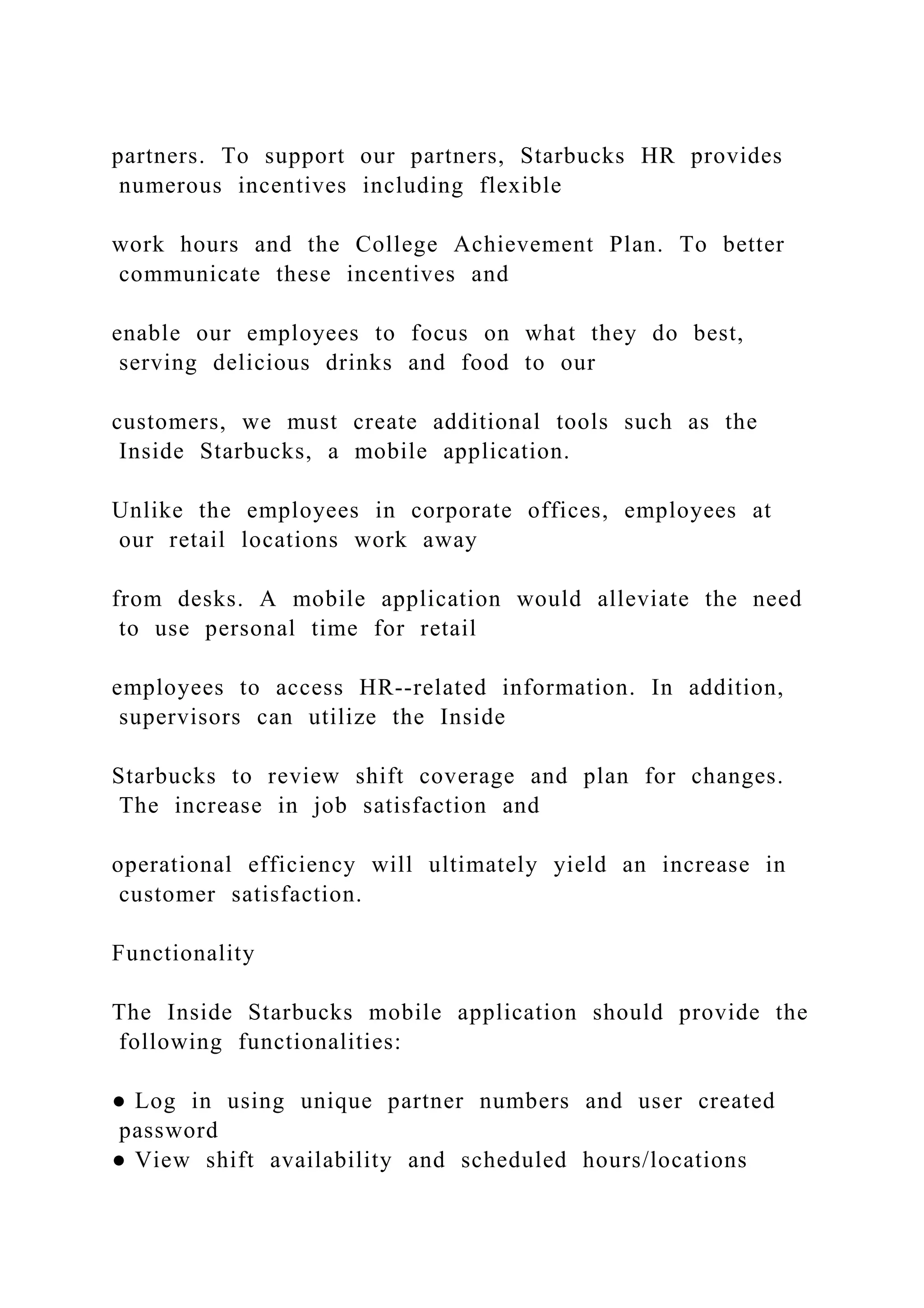partners. To support our partners, Starbucks HR provides
numerous incentives including flexible
work hours and the College Achievement Plan. To better
communicate these incentives and
enable our employees to focus on what they do best,
serving delicious drinks and food to our
customers, we must create additional tools such as the
Inside Starbucks, a mobile application.
Unlike the employees in corporate offices, employees at
our retail locations work away
from desks. A mobile application would alleviate the need
to use personal time for retail
employees to access HR--related information. In addition,
supervisors can utilize the Inside
Starbucks to review shift coverage and plan for changes.
The increase in job satisfaction and
operational efficiency will ultimately yield an increase in
customer satisfaction.
Functionality
The Inside Starbucks mobile application should provide the
following functionalities:
● Log in using unique partner numbers and user created
password
● View shift availability and scheduled hours/locations
 