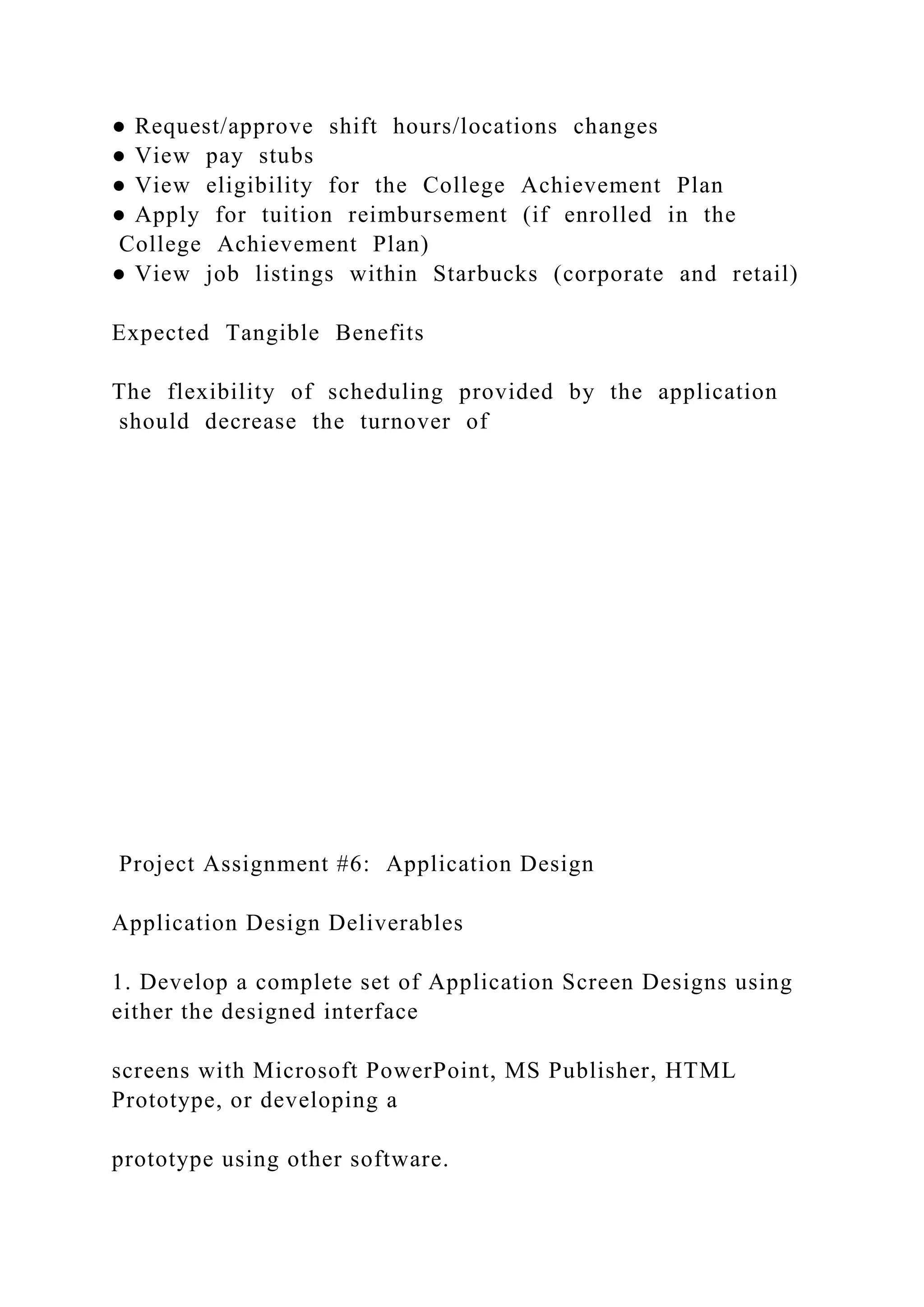 ● Request/approve shift hours/locations changes
● View pay stubs
● View eligibility for the College Achievement Plan
● Apply for tuition reimbursement (if enrolled in the
College Achievement Plan)
● View job listings within Starbucks (corporate and retail)
Expected Tangible Benefits
The flexibility of scheduling provided by the application
should decrease the turnover of
Project Assignment #6: Application Design
Application Design Deliverables
1. Develop a complete set of Application Screen Designs using
either the designed interface
screens with Microsoft PowerPoint, MS Publisher, HTML
Prototype, or developing a
prototype using other software.
 