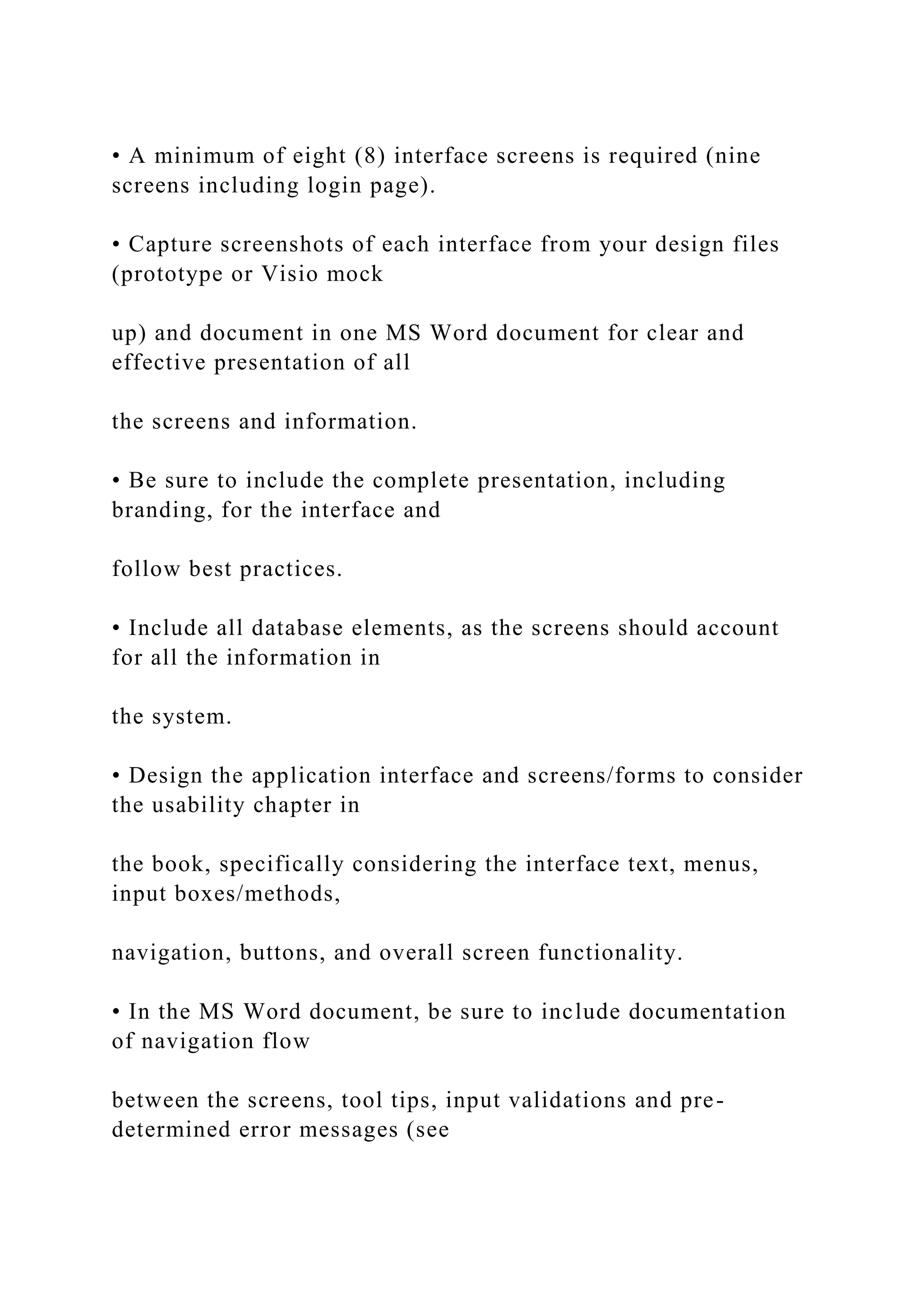 • A minimum of eight (8) interface screens is required (nine
screens including login page).
• Capture screenshots of each interface from your design files
(prototype or Visio mock
up) and document in one MS Word document for clear and
effective presentation of all
the screens and information.
• Be sure to include the complete presentation, including
branding, for the interface and
follow best practices.
• Include all database elements, as the screens should account
for all the information in
the system.
• Design the application interface and screens/forms to consider
the usability chapter in
the book, specifically considering the interface text, menus,
input boxes/methods,
navigation, buttons, and overall screen functionality.
• In the MS Word document, be sure to include documentation
of navigation flow
between the screens, tool tips, input validations and pre-
determined error messages (see
 