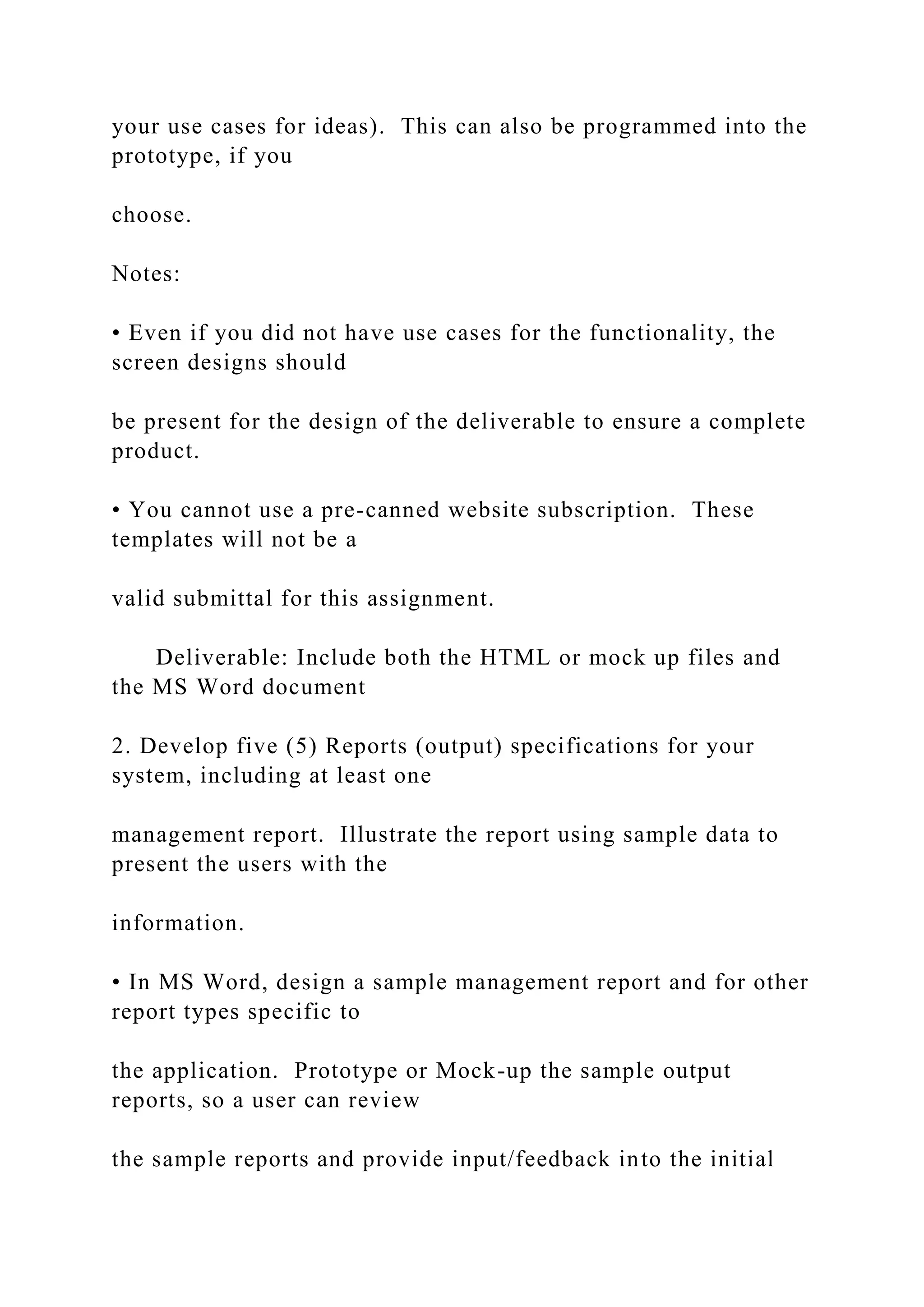 your use cases for ideas). This can also be programmed into the
prototype, if you
choose.
Notes:
• Even if you did not have use cases for the functionality, the
screen designs should
be present for the design of the deliverable to ensure a complete
product.
• You cannot use a pre-canned website subscription. These
templates will not be a
valid submittal for this assignment.
Deliverable: Include both the HTML or mock up files and
the MS Word document
2. Develop five (5) Reports (output) specifications for your
system, including at least one
management report. Illustrate the report using sample data to
present the users with the
information.
• In MS Word, design a sample management report and for other
report types specific to
the application. Prototype or Mock-up the sample output
reports, so a user can review
the sample reports and provide input/feedback into the initial
 