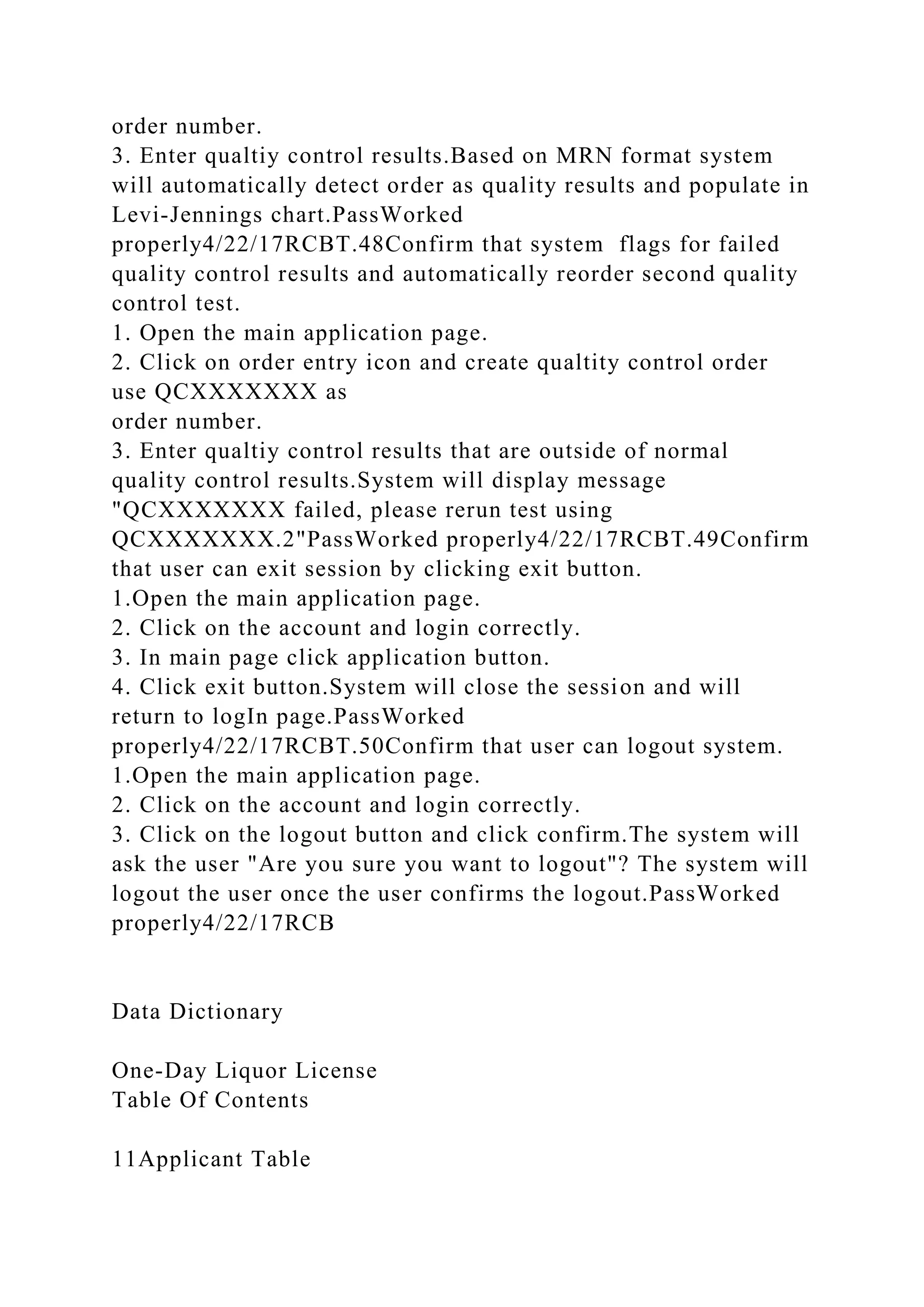 order number.
3. Enter qualtiy control results.Based on MRN format system
will automatically detect order as quality results and populate in
Levi-Jennings chart.PassWorked
properly4/22/17RCBT.48Confirm that system flags for failed
quality control results and automatically reorder second quality
control test.
1. Open the main application page.
2. Click on order entry icon and create qualtity control order
use QCXXXXXXX as
order number.
3. Enter qualtiy control results that are outside of normal
quality control results.System will display message
"QCXXXXXXX failed, please rerun test using
QCXXXXXXX.2"PassWorked properly4/22/17RCBT.49Confirm
that user can exit session by clicking exit button.
1.Open the main application page.
2. Click on the account and login correctly.
3. In main page click application button.
4. Click exit button.System will close the session and will
return to logIn page.PassWorked
properly4/22/17RCBT.50Confirm that user can logout system.
1.Open the main application page.
2. Click on the account and login correctly.
3. Click on the logout button and click confirm.The system will
ask the user "Are you sure you want to logout"? The system will
logout the user once the user confirms the logout.PassWorked
properly4/22/17RCB
Data Dictionary
One-Day Liquor License
Table Of Contents
11Applicant Table
 