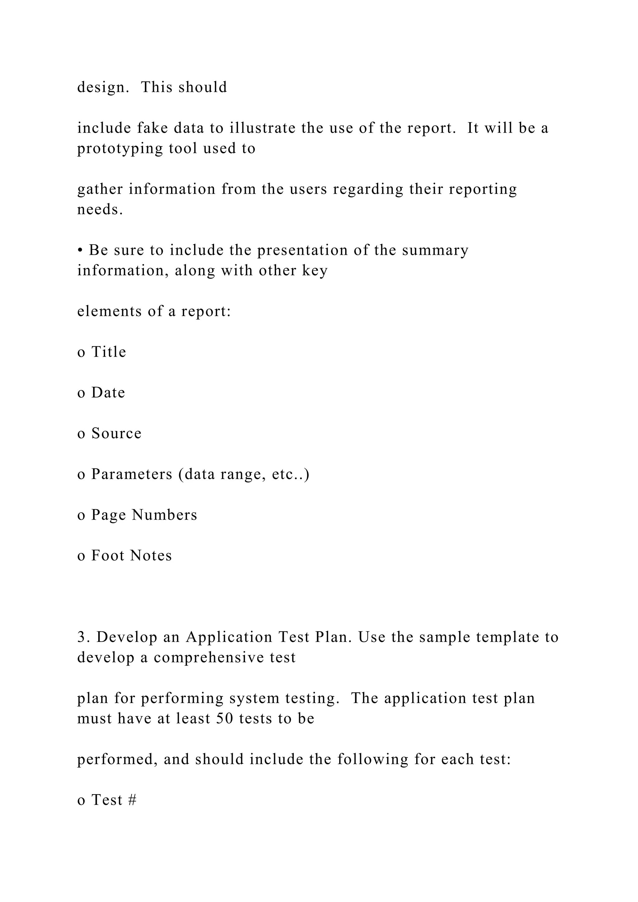 design. This should
include fake data to illustrate the use of the report. It will be a
prototyping tool used to
gather information from the users regarding their reporting
needs.
• Be sure to include the presentation of the summary
information, along with other key
elements of a report:
o Title
o Date
o Source
o Parameters (data range, etc..)
o Page Numbers
o Foot Notes
3. Develop an Application Test Plan. Use the sample template to
develop a comprehensive test
plan for performing system testing. The application test plan
must have at least 50 tests to be
performed, and should include the following for each test:
o Test #
 