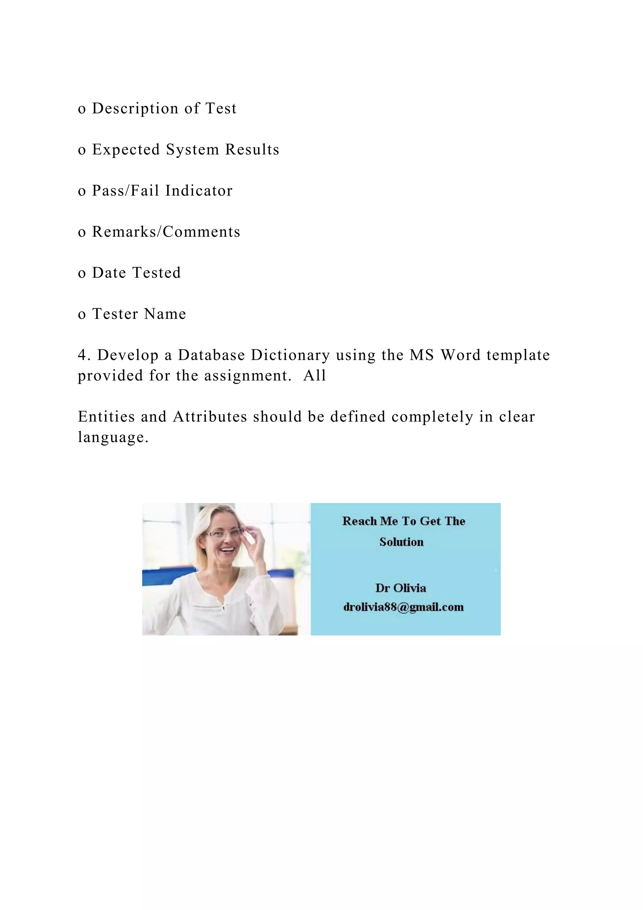 o Description of Test
o Expected System Results
o Pass/Fail Indicator
o Remarks/Comments
o Date Tested
o Tester Name
4. Develop a Database Dictionary using the MS Word template
provided for the assignment. All
Entities and Attributes should be defined completely in clear
language.
 