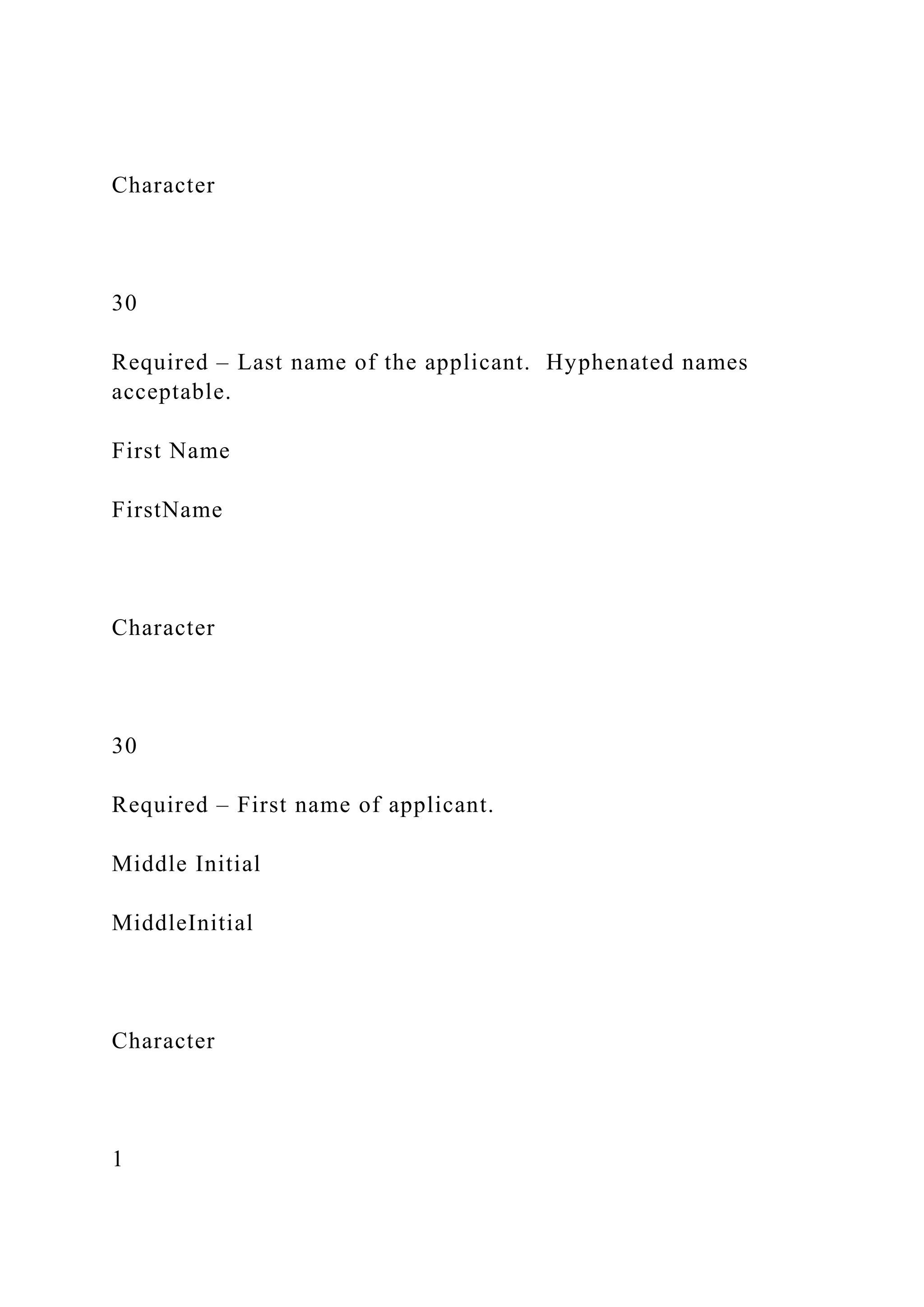 Character
30
Required – Last name of the applicant. Hyphenated names
acceptable.
First Name
FirstName
Character
30
Required – First name of applicant.
Middle Initial
MiddleInitial
Character
1
 