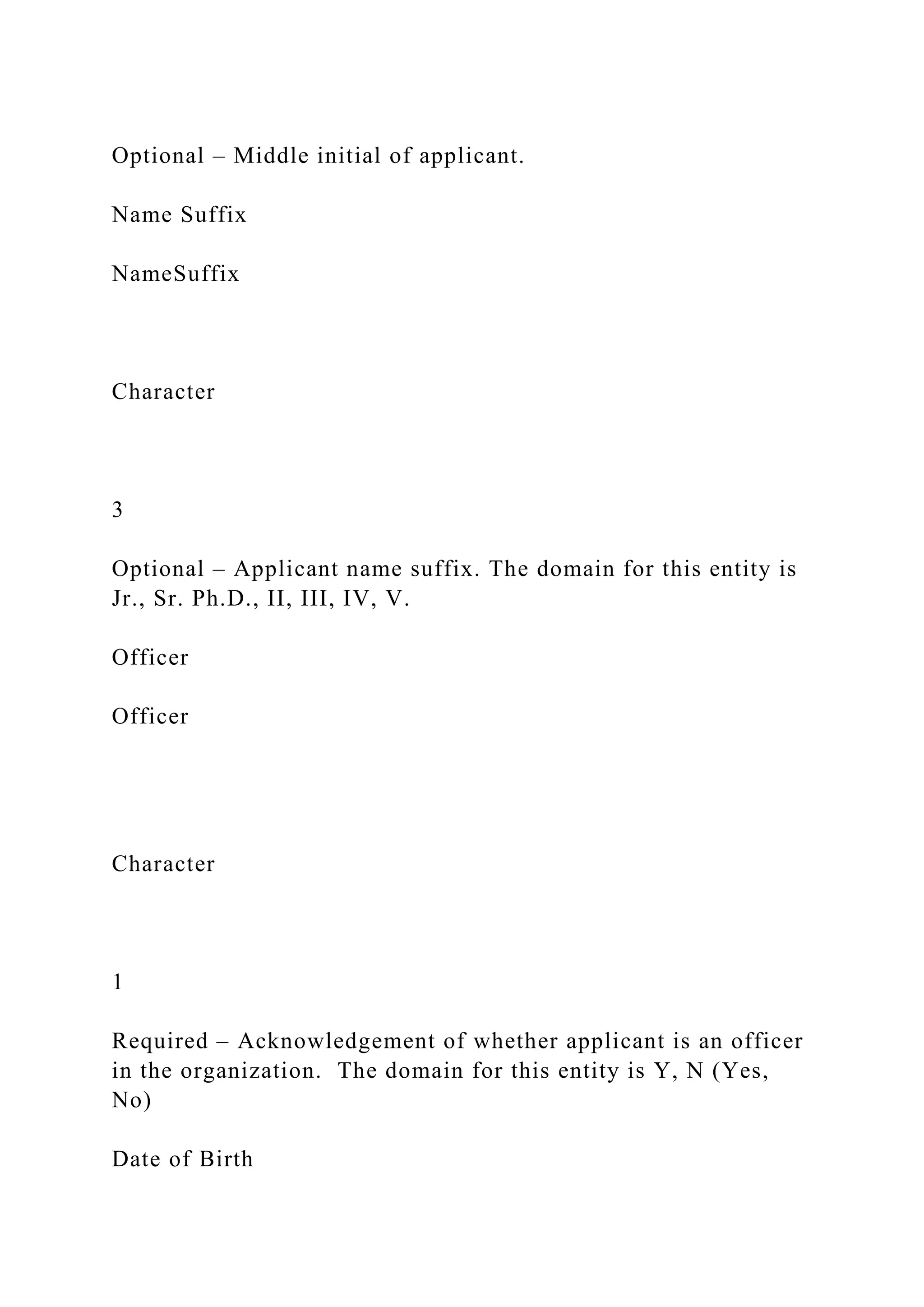 Optional – Middle initial of applicant.
Name Suffix
NameSuffix
Character
3
Optional – Applicant name suffix. The domain for this entity is
Jr., Sr. Ph.D., II, III, IV, V.
Officer
Officer
Character
1
Required – Acknowledgement of whether applicant is an officer
in the organization. The domain for this entity is Y, N (Yes,
No)
Date of Birth
 