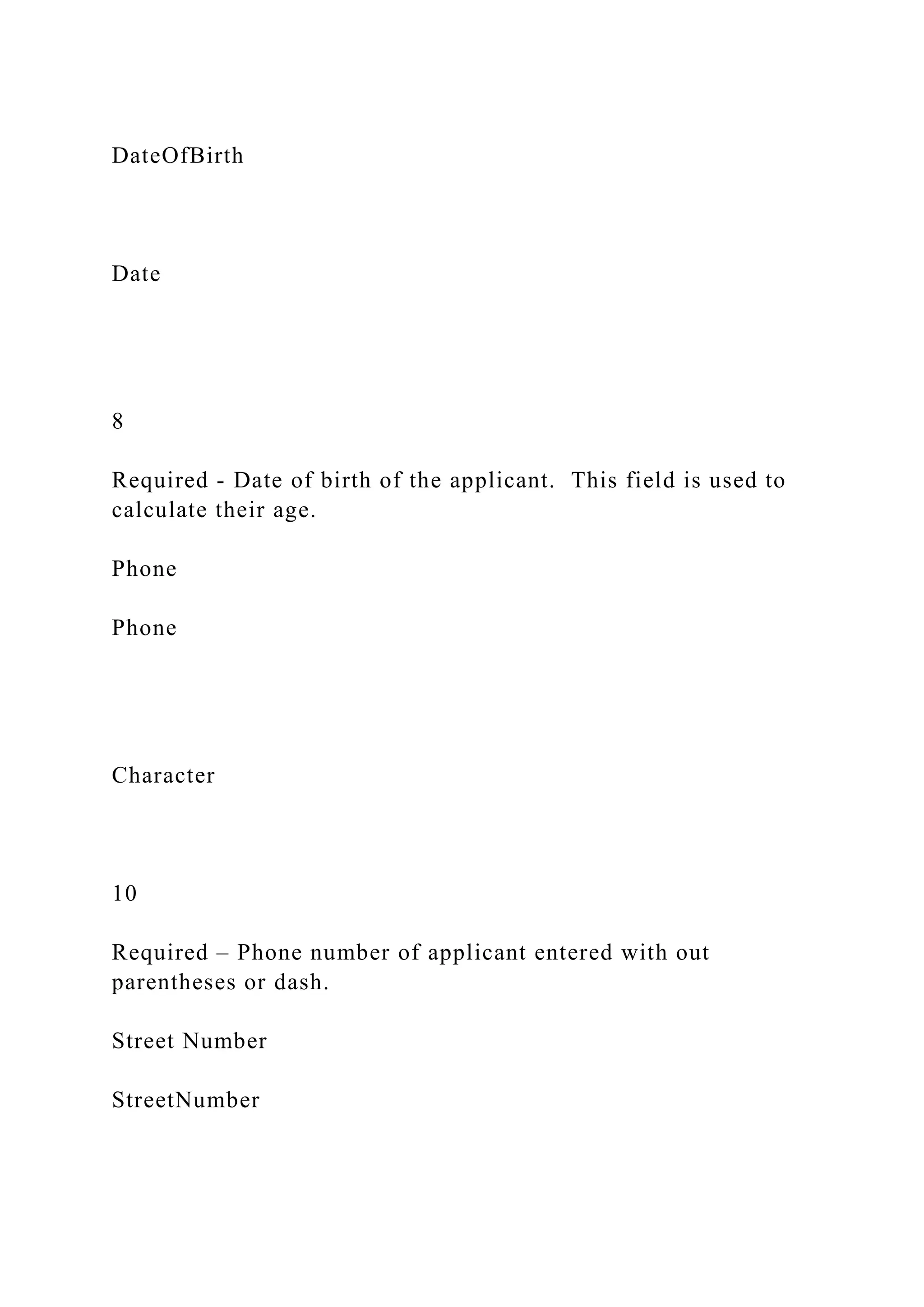 DateOfBirth
Date
8
Required - Date of birth of the applicant. This field is used to
calculate their age.
Phone
Phone
Character
10
Required – Phone number of applicant entered with out
parentheses or dash.
Street Number
StreetNumber
 