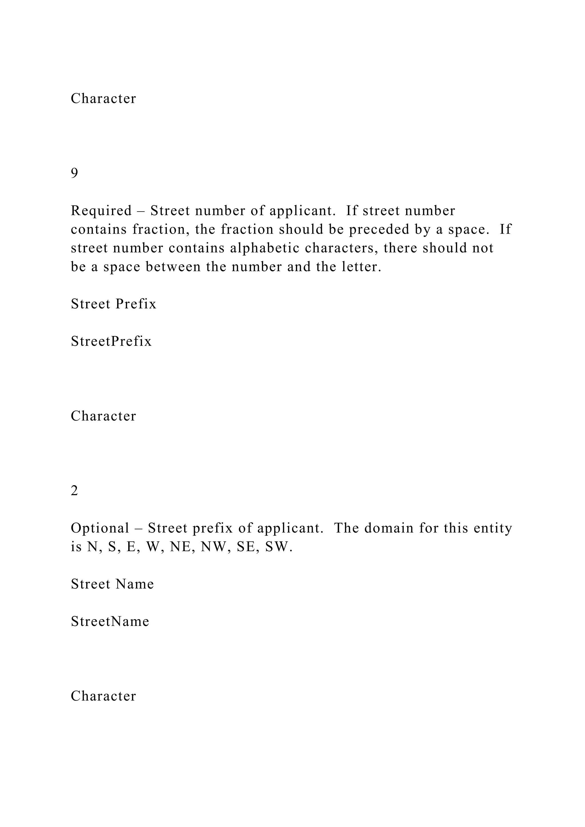 Character
9
Required – Street number of applicant. If street number
contains fraction, the fraction should be preceded by a space. If
street number contains alphabetic characters, there should not
be a space between the number and the letter.
Street Prefix
StreetPrefix
Character
2
Optional – Street prefix of applicant. The domain for this entity
is N, S, E, W, NE, NW, SE, SW.
Street Name
StreetName
Character
 