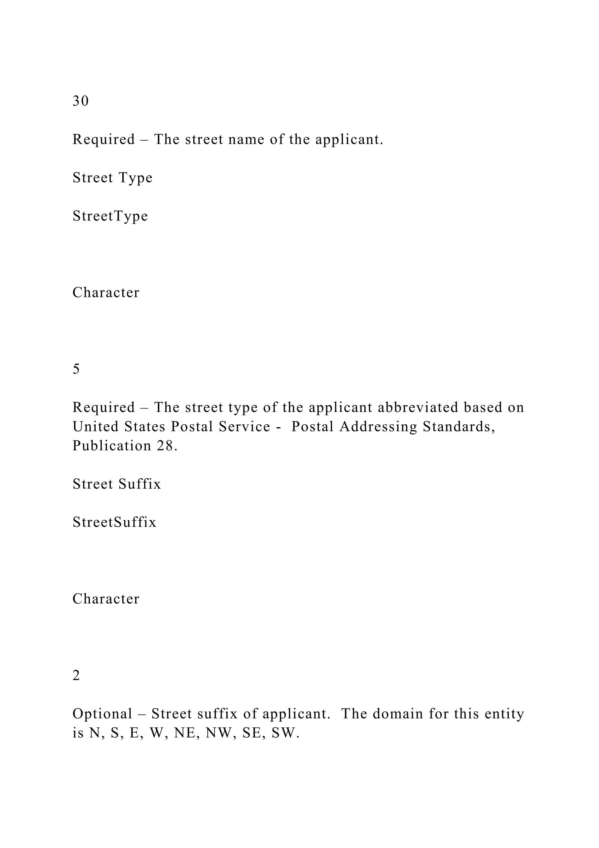 30
Required – The street name of the applicant.
Street Type
StreetType
Character
5
Required – The street type of the applicant abbreviated based on
United States Postal Service - Postal Addressing Standards,
Publication 28.
Street Suffix
StreetSuffix
Character
2
Optional – Street suffix of applicant. The domain for this entity
is N, S, E, W, NE, NW, SE, SW.
 