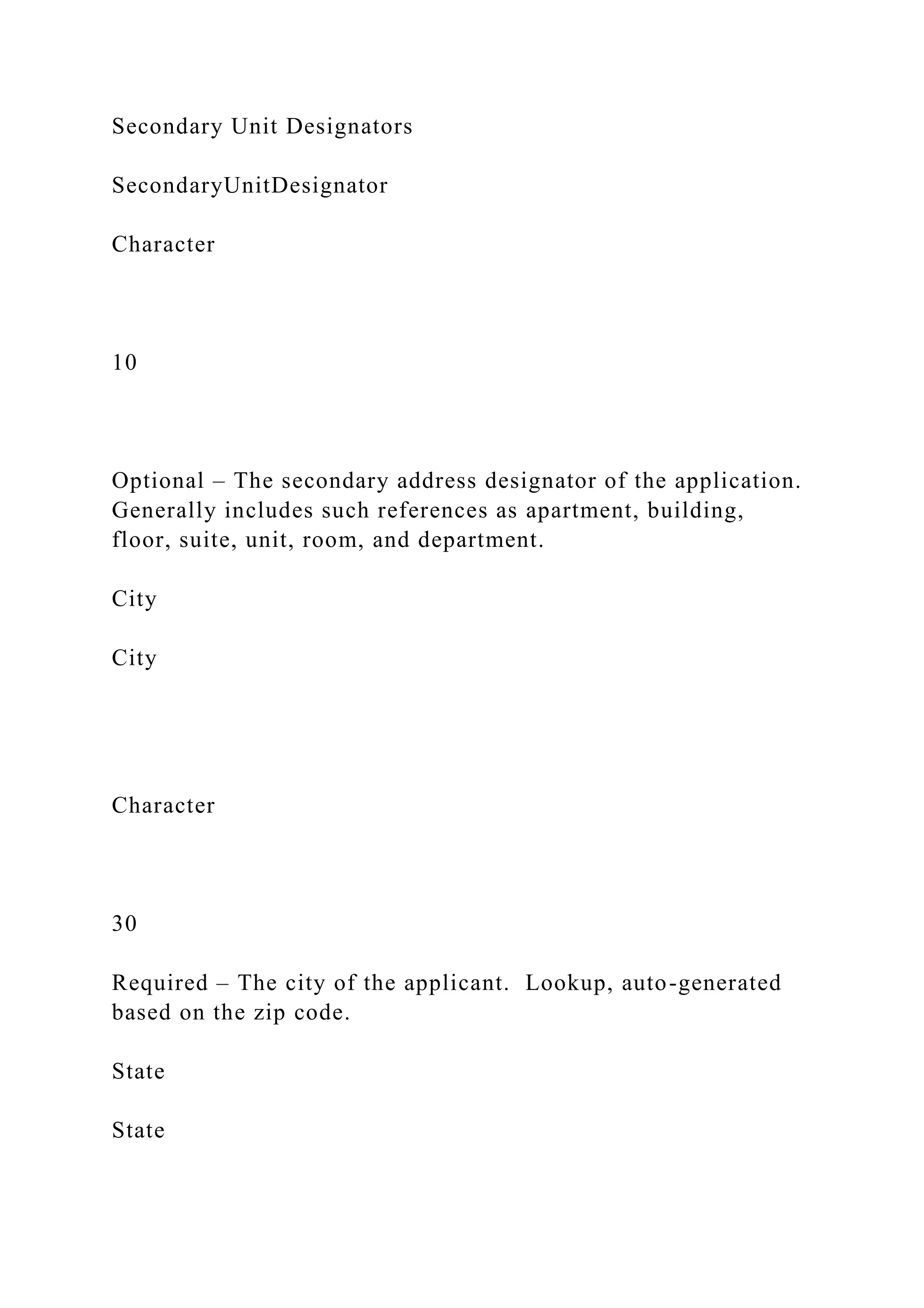 Secondary Unit Designators
SecondaryUnitDesignator
Character
10
Optional – The secondary address designator of the application.
Generally includes such references as apartment, building,
floor, suite, unit, room, and department.
City
City
Character
30
Required – The city of the applicant. Lookup, auto-generated
based on the zip code.
State
State
 